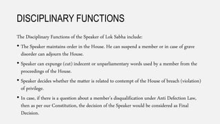 DISCIPLINARY FUNCTIONS
The Disciplinary Functions of the Speaker of Lok Sabha include:
• The Speaker maintains order in the House. He can suspend a member or in case of grave
disorder can adjourn the House.
• Speaker can expunge (cut) indecent or unparliamentary words used by a member from the
proceedings of the House.
• Speaker decides whether the matter is related to contempt of the House of breach (violation)
of privilege.
• In case, if there is a question about a member’s disqualification under Anti Defection Law,
then as per our Constitution, the decision of the Speaker would be considered as Final
Decision.
 