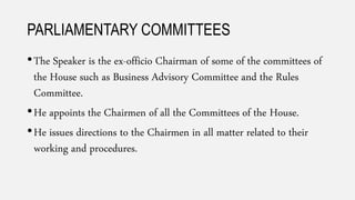 PARLIAMENTARY COMMITTEES
•The Speaker is the ex-officio Chairman of some of the committees of
the House such as Business Advisory Committee and the Rules
Committee.
•He appoints the Chairmen of all the Committees of the House.
•He issues directions to the Chairmen in all matter related to their
working and procedures.
 