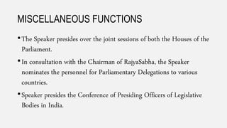 MISCELLANEOUS FUNCTIONS
•The Speaker presides over the joint sessions of both the Houses of the
Parliament.
•In consultation with the Chairman of RajyaSabha, the Speaker
nominates the personnel for Parliamentary Delegations to various
countries.
•Speaker presides the Conference of Presiding Officers of Legislative
Bodies in India.
 