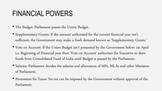 FINANCIAL POWERS
• The Budget: Parliament passes the Union Budget.
• Supplementary Grants: If the amount authorised for the current financial year isn’t
sufficient, the Government may make a fresh demand known as ‘Supplementary Grants.’
• Vote on Account: If the Union Budget isn’t presented by the Government before 1st April
i.e. Beginning of Financial year then ‘Vote on Account’ authorises the Executive to draw
funds from Consolidated Fund of India until Budget is passed by the Parliament.
• Salaries: Parliament decides the salaries and allowances of MPs, MLAs and other Ministers
of Parliament.
• Permission for Taxes: No tax can be imposed by the Government without approval of the
Parliament.
 
