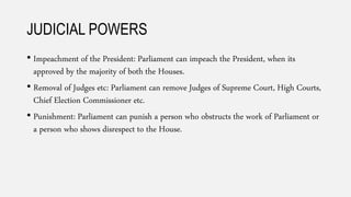 JUDICIAL POWERS
• Impeachment of the President: Parliament can impeach the President, when its
approved by the majority of both the Houses.
• Removal of Judges etc: Parliament can remove Judges of Supreme Court, High Courts,
Chief Election Commissioner etc.
• Punishment: Parliament can punish a person who obstructs the work of Parliament or
a person who shows disrespect to the House.
 