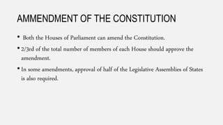 AMMENDMENT OF THE CONSTITUTION
• Both the Houses of Parliament can amend the Constitution.
• 2/3rd of the total number of members of each House should approve the
amendment.
• In some amendments, approval of half of the Legislative Assemblies of States
is also required.
 