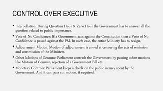CONTROL OVER EXECUTIVE
• Interpellation: During Question Hour & Zero Hour the Government has to answer all the
question related to public importance.
• Vote of No Confidence: If a Government acts against the Constitution then a Vote of No
Confidence is passed against the PM. In such case, the entire Ministry has to resign.
• Adjournment Motion: Motion of adjournment is aimed at censuring the acts of omission
and commission of the Ministers.
• Other Motions of Censure: Parliament controls the Government by passing other motions
like Motion of Censure, rejection of a Government Bill etc.
• Monetary Controls: Parliament keeps a check on the public money spent by the
Government. And it can pass cut motion, if required.
 