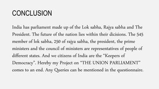 CONCLUSION
India has parliament made up of the Lok sabha, Rajya sabha and The
President. The future of the nation lies within their dicisions. The 545
member of lok sabha, 250 of rajya sabha, the president, the prime
ministers and the council of ministers are representatives of people of
different states. And we citizens of India are the “Keepers of
Democracy”. Hereby my Project on “THE UNION PARLIAMENT”
comes to an end. Any Queries can be mentioned in the questionnaire.
 