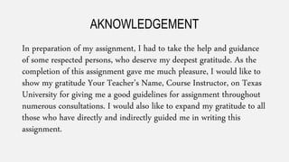 AKNOWLEDGEMENT
In preparation of my assignment, I had to take the help and guidance
of some respected persons, who deserve my deepest gratitude. As the
completion of this assignment gave me much pleasure, I would like to
show my gratitude Your Teacher’s Name, Course Instructor, on Texas
University for giving me a good guidelines for assignment throughout
numerous consultations. I would also like to expand my gratitude to all
those who have directly and indirectly guided me in writing this
assignment.
 