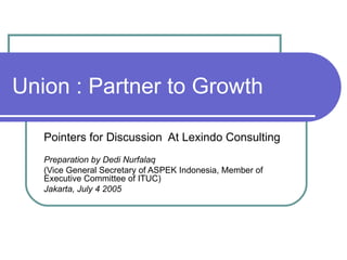 Union : Partner to Growth Pointers for Discussion  At Lexindo Consulting Preparation by Dedi Nurfalaq (Vice General Secretary of ASPEK Indonesia, Member of Executive Committee of ITUC) Jakarta, July 4 2005 