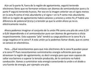 Aún así la parte N, fuera de la región de agotamiento, seguirá teniendo 
electrones libres que no formaron enlaces con átomos de semiconductor puro y la 
parte P seguirá teniendo huecos. Por eso en la imagen anterior ves el signo menos 
en la zona N como el más abundante y el signo + en la P como más abundante. 
OJO en la región de agotamiento habrá cationes y aniones y entre N y P habrá una 
diferencia de potencial (d.d.p.) o tensión ya que la unión ahora ya no es 
eléctricamente neutra. 
Ahora podemos imaginar el conjunto de la unión PN como una pila de unos 0,3V 
o 0,6V dependiendo si el semiconductor puro son átomos de germanio o silicio 
respectivamente. Esta supuesta "pila" tendrá su carga positiva en la zona N y la 
carga negativa en la zona P. A esta unión ya la podemos llamar diodo, que es como 
se conoce en electrónica. 
Pero....¿Qué necesitaremos para que más electrones de la zona N puedan pasar 
a la zona P? Pues necesitaremos suministrarles energía suficiente para que 
atraviesen la región de agotamiento, es decir energía para que sean capaces de 
saltar esa barrera o superar la tensión producida, de lo contrario no habrá 
conducción. Vamos a suministrar esta energía conectando la unión o el diodo a 
una fuente de energía, por ejemplo una pila. 
 