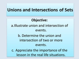 Objective:
a.Illustrate union and intersection of
events.
b. Determine the union and
intersection of two or more
events.
c. Appreciate the importance of the
lesson in the real life situations.
Unions and Intersections of Sets
 