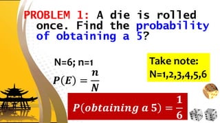 PROBLEM 1: A die is rolled
once. Find the probability
of obtaining a 5?
N=6; n=1
𝑷 𝑬 =
𝒏
𝑵
𝑷 𝒐𝒃𝒕𝒂𝒊𝒏𝒊𝒏𝒈 𝒂 𝟓 =
𝟏
𝟔
Take note:
N=1,2,3,4,5,6
 