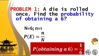 PROBLEM 1: A die is rolled
once. Find the probability
of obtaining a 6?
N=6; n=1
𝑷 𝑬 =
𝒏
𝑵
𝑷 𝒐𝒃𝒕𝒂𝒊𝒏𝒊𝒏𝒈 𝒂 𝟔 =
𝟏
𝟔
 