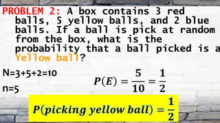 PROBLEM 2: A box contains 3 red
balls, 5 yellow balls, and 2 blue
balls. If a ball is pick at random
from the box, what is the
probability that a ball picked is a
Yellow ball?
N=3+5+2=10
n=5
𝑷 𝑬 =
𝟓
𝟏𝟎
=
𝟏
𝟐
𝑷 𝒑𝒊𝒄𝒌𝒊𝒏𝒈 𝒚𝒆𝒍𝒍𝒐𝒘 𝒃𝒂𝒍𝒍 =
𝟏
𝟐
 