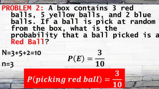 PROBLEM 2: A box contains 3 red
balls, 5 yellow balls, and 2 blue
balls. If a ball is pick at random
from the box, what is the
probability that a ball picked is a
Red Ball?
N=3+5+2=10
n=3
𝑷 𝑬 =
𝟑
𝟏𝟎
𝑷 𝒑𝒊𝒄𝒌𝒊𝒏𝒈 𝒓𝒆𝒅 𝒃𝒂𝒍𝒍 =
𝟑
𝟏𝟎
 