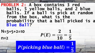 PROBLEM 2: A box contains 3 red
balls, 5 yellow balls, and 2 blue
balls. If a ball is pick at random
from the box, what is the
probability that a ball picked is a
Blue Ball?
N=3+5+2=10
n=2
𝑷 𝑬 =
𝟐
𝟏𝟎
=
𝟏
𝟓
𝑷 𝒑𝒊𝒄𝒌𝒊𝒏𝒈 𝒃𝒍𝒖𝒆 𝒃𝒂𝒍𝒍 =
𝟏
𝟓
 