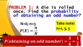 PROBLEM 1: A die is rolled
once. Find the probability
of obtaining an odd number?
N=6; n=3
𝑷 𝑬 =
𝒏
𝑵
𝑷 𝒐𝒃𝒕𝒂𝒊𝒏𝒊𝒏𝒈 𝒂𝒏 𝒐𝒅𝒅 𝒏𝒖𝒎𝒃𝒆𝒓 =
𝟑
𝟔
=
𝟏
𝟐
Take note:
n=1, 3, 5
 