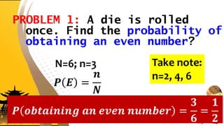 PROBLEM 1: A die is rolled
once. Find the probability of
obtaining an even number?
N=6; n=3
𝑷 𝑬 =
𝒏
𝑵
Take note:
n=2, 4, 6
𝑷 𝒐𝒃𝒕𝒂𝒊𝒏𝒊𝒏𝒈 𝒂𝒏 𝒆𝒗𝒆𝒏 𝒏𝒖𝒎𝒃𝒆𝒓 =
𝟑
𝟔
=
𝟏
𝟐
 