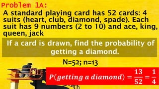 Problem 1A:
A standard playing card has 52 cards: 4
suits (heart, club, diamond, spade). Each
suit has 9 numbers (2 to 10) and ace, king,
queen, jack
If a card is drawn, find the probability of
getting a diamond.
N=52; n=13
𝑷 𝒈𝒆𝒕𝒕𝒊𝒏𝒈 𝒂 𝒅𝒊𝒂𝒎𝒐𝒏𝒅 =
𝟏𝟑
𝟓𝟐
=
𝟏
𝟒
 