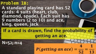 Problem 1B:
A standard playing card has 52
cards: 4 suits (heart, club,
diamond, spade). Each suit has
9 numbers (2 to 10) and ace,
king, queen, jack
If a card is drawn, find the probability of
getting an ace.
N=52; n=4
𝑷 𝒈𝒆𝒕𝒕𝒊𝒏𝒈 𝒂𝒏 𝒂𝒄𝒆 =
𝟒
𝟓𝟐
=
𝟏
𝟏𝟑
 