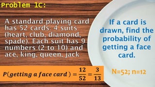 Problem 1C:
If a card is
drawn, find the
probability of
getting a face
card.
N=52; n=12𝑷 𝒈𝒆𝒕𝒕𝒊𝒏𝒈 𝒂 𝒇𝒂𝒄𝒆 𝒄𝒂𝒓𝒅 =
𝟏𝟐
𝟓𝟐
=
𝟑
𝟏𝟑
 