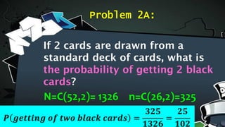 Problem 2A:
N=C(52,2)= 1326 n=C(26,2)=325
𝑷 𝒈𝒆𝒕𝒕𝒊𝒏𝒈 𝒐𝒇 𝒕𝒘𝒐 𝒃𝒍𝒂𝒄𝒌 𝒄𝒂𝒓𝒅𝒔 =
𝟑𝟐𝟓
𝟏𝟑𝟐𝟔
=
𝟐𝟓
𝟏𝟎𝟐
If 2 cards are drawn from a
standard deck of cards, what is
the probability of getting 2 black
cards?
 