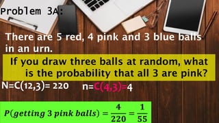 Problem 3A:
N=C(12,3)= 220 n=C(4,3)=4
𝑷 𝒈𝒆𝒕𝒕𝒊𝒏𝒈 𝟑 𝒑𝒊𝒏𝒌 𝒃𝒂𝒍𝒍𝒔 =
𝟒
𝟐𝟐𝟎
=
𝟏
𝟓𝟓
There are 5 red, 4 pink and 3 blue balls
in an urn.
If you draw three balls at random, what
is the probability that all 3 are pink?
 