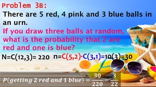 Problem 3B:
N=C(12,3)= 220 n=C(5,2)·C(3,1)=10(3)=30
𝑷 𝒈𝒆𝒕𝒕𝒊𝒏𝒈 𝟐 𝒓𝒆𝒅 𝒂𝒏𝒅 𝟏 𝒃𝒍𝒖𝒆 =
𝟑𝟎
𝟐𝟐𝟎
=
𝟑
𝟐𝟐
There are 5 red, 4 pink and 3 blue balls in
an urn.
If you draw three balls at random,
what is the probability that 2 are
red and one is blue?
 