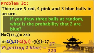 Problem 3C:
N=C(12,3)= 220
n=C(3,2)·C(9,1)
𝑷 𝒈𝒆𝒕𝒕𝒊𝒏𝒈 𝟐 𝒃𝒍𝒖𝒆 =
𝟐𝟕
𝟐𝟐𝟎
There are 5 red, 4 pink and 3 blue balls in
an urn.
If you draw three balls at random,
what is the probability that 2 are
blue?
=3(9)=27
 