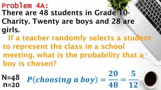 Problem 4A:
N=48
n=20
𝑷 𝒄𝒉𝒐𝒐𝒔𝒊𝒏𝒈 𝒂 𝒃𝒐𝒚 =
𝟐𝟎
𝟒𝟖
=
𝟓
𝟏𝟐
There are 48 students in Grade 10-
Charity. Twenty are boys and 28 are
girls.
If a teacher randomly selects a student
to represent the class in a school
meeting, what is the probability that a
boy is chosen?
 