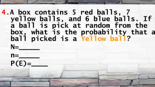 4.A box contains 5 red balls, 7
yellow balls, and 6 blue balls. If
a ball is pick at random from the
box, what is the probability that a
ball picked is a Yellow ball?
N=_____
n=_____
P(E)=____
 