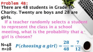 Problem 4B:
N=48
n=28
𝑷 𝒄𝒉𝒐𝒐𝒔𝒊𝒏𝒈 𝒂 𝒈𝒊𝒓𝒍 =
𝟐𝟖
𝟒𝟖
=
𝟕
𝟏𝟐
There are 48 students in Grade 10-
Charity. Twenty are boys and 28 are
girls.
If a teacher randomly selects a student
to represent the class in a school
meeting, what is the probability that a
girl is chosen?
 