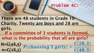 Problem 4C:
N=C(48,3)
n=C(28,3)
𝑷 𝒄𝒉𝒐𝒐𝒔𝒊𝒏𝒈 𝟑 𝒈𝒊𝒓𝒍𝒔 =
𝑪 𝟐𝟖, 𝟑
𝑪 𝟒𝟖, 𝟑
There are 48 students in Grade 10-
Charity. Twenty are boys and 28 are
girls.
If a committee of 3 students is formed,
what is the probability that all are girls?
 