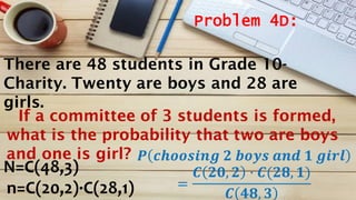 Problem 4D:
N=C(48,3)
n=C(20,2)·C(28,1)
𝑷 𝒄𝒉𝒐𝒐𝒔𝒊𝒏𝒈 𝟐 𝒃𝒐𝒚𝒔 𝒂𝒏𝒅 𝟏 𝒈𝒊𝒓𝒍
=
𝑪 𝟐𝟎, 𝟐 · 𝑪(𝟐𝟖, 𝟏)
𝑪 𝟒𝟖, 𝟑
There are 48 students in Grade 10-
Charity. Twenty are boys and 28 are
girls.
If a committee of 3 students is formed,
what is the probability that two are boys
and one is girl?
 