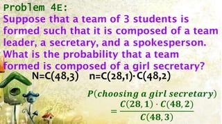 Problem 4E:
N=C(48,3) n=C(28,1)·
𝑷 𝒄𝒉𝒐𝒐𝒔𝒊𝒏𝒈 𝒂 𝒈𝒊𝒓𝒍 𝒔𝒆𝒄𝒓𝒆𝒕𝒂𝒓𝒚
=
𝑪 𝟐𝟖, 𝟏 · 𝑪(𝟒𝟖, 𝟐)
𝑪 𝟒𝟖, 𝟑
C(48,2)
Suppose that a team of 3 students is
formed such that it is composed of a team
leader, a secretary, and a spokesperson.
What is the probability that a team
formed is composed of a girl secretary?
 
