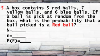 5.A box contains 5 red balls, 7
yellow balls, and 6 blue balls. If
a ball is pick at random from the
box, what is the probability that a
ball picked is a Red ball?
N=_____
n=_____
P(E)=____
 