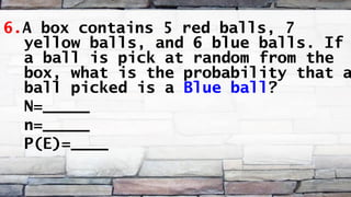 6.A box contains 5 red balls, 7
yellow balls, and 6 blue balls. If
a ball is pick at random from the
box, what is the probability that a
ball picked is a Blue ball?
N=_____
n=_____
P(E)=____
 