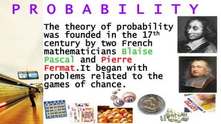 P R O B A B I L I T Y
The theory of probability
was founded in the 17th
century by two French
mathematicians Blaise
Pascal and Pierre
Fermat.It began with
problems related to the
games of chance.
 