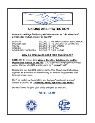 UNIONS ARE PROTECTION
American Heritage Dictionary defines a union as “ An alliance of
persons for mutual interest or benefit”

LAWYERS                     BELONG TO THE AMERICAN BAR ASSOCIATION
BUSINESSMEN                 BELONG TO THE CHAMBER OF COMMERCE
POLICE                      BELONG TO THEIR UNIONS
AIRLINES                    BELONG TO THE ATA
GOVERNMENT WORKERS          BELONG TO THEIR UNIONS

          Why do employees need their own unions?

SIMPLE!! To protect their Wages, Benefits, Job Security, and for
Dignity and Justice on the job. UAL opposes its employees forming a
union. Wonder why UAL wants you to be “ Union Free?”

Despite the fact that UAL belongs to the ATA. They know that uniting
together as a union is an effective way for workers to guarantee their
terms of employment.

Don't be misled by those telling you that you "don't need a union";
without a UNION, it's "WHO you know, not WHAT you know!"

Do what’s best for you, your family and your co-workers …

                            VOTE IAM!
 