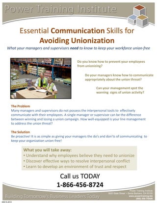 Essential Communication Skills for
                   Avoiding Unionization
     What your managers and supervisors need to know to keep your workforce union-free


                                                      Do you know how to prevent your employees
                                                      from unionizing?

                                                           Do your managers know how to communicate
                                                           appropriately about the union threat?

                                                                   Can your management spot the
                                                                   warning signs of union activity?


         The Problem
         Many managers and supervisors do not possess the interpersonal tools to effectively
         communicate with their employees. A single manager or supervisor can be the difference
         between winning and losing a union campaign. How well-equipped is your line management
         to address the union threat?

         The Solution
         Be proactive! It is as simple as giving your managers the do’s and don’ts of communicating to
         keep your organization union-free!

                 What you will take away:
                 • Understand why employees believe they need to unionize
                 • Discover effective ways to resolve interpersonal conflict
                 • Learn to develop an environment of trust and respect

                                         Call us TODAY
                                        1-866-456-8724
                                                                                                Power Training Institute
                                                                           3820 State Street • Santa Barbara, CA 93105
                                                                                                www.powertraining.biz
                                                                                                      (866) 456-TRAIN
ANH 6-2012
 