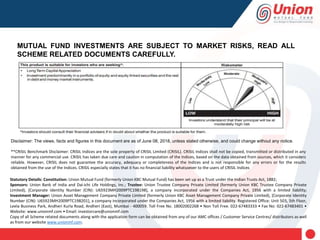 Disclaimer: The views, facts and figures in this document are as of June 08, 2018, unless stated otherwise, and could change without any notice.
**CRISIL Benchmark Disclaimer: CRISIL Indices are the sole property of CRISIL Limited (CRISIL). CRISIL Indices shall not be copied, transmitted or distributed in any
manner for any commercial use. CRISIL has taken due care and caution in computation of the Indices, based on the data obtained from sources, which it considers
reliable. However, CRISIL does not guarantee the accuracy, adequacy or completeness of the Indices and is not responsible for any errors or for the results
obtained from the use of the Indices. CRISIL especially states that it has no financial liability whatsoever to the users of CRISIL Indices
MUTUAL FUND INVESTMENTS ARE SUBJECT TO MARKET RISKS, READ ALL
SCHEME RELATED DOCUMENTS CAREFULLY.
Statutory Details: Constitution: Union Mutual Fund (formerly Union KBC Mutual Fund) has been set up as a Trust under the Indian Trusts Act, 1882;
Sponsors: Union Bank of India and Dai-ichi Life Holdings, Inc.; Trustee: Union Trustee Company Private Limited (formerly Union KBC Trustee Company Private
Limited), [Corporate Identity Number (CIN): U65923MH2009PTC198198], a company incorporated under the Companies Act, 1956 with a limited liability;
Investment Manager: Union Asset Management Company Private Limited (formerly Union KBC Asset Management Company Private Limited), [Corporate Identity
Number (CIN): U65923MH2009PTC198201], a company incorporated under the Companies Act, 1956 with a limited liability. Registered Office: Unit 503, 5th Floor,
Leela Business Park, Andheri Kurla Road, Andheri (East), Mumbai - 400059. Toll Free No. 18002002268 • Non Toll Free. 022-67483333 • Fax No: 022-67483401 •
Website: www.unionmf.com • Email: investorcare@unionmf.com
Copy of all Scheme related documents along with the application form can be obtained from any of our AMC offices / Customer Service Centres/ distributors as well
as from our website www.unionmf.com.
 
