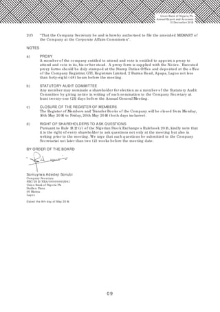 0 9
Union Bank of Nigeria Plc
Annual Report and Accounts
31December 20 15
2(f) “That the Company Secretary be and is hereby authorised to file the amended MEMART of
the Company at the Corporate Affairs Commission”.
NOTES
a) PROXY
A member of the company entitled to attend and vote is entitled to appoint a proxy to
attend and vote in its, his or her stead. A proxy form is supplied with the Notice. Executed
proxy forms should be duly stamped at the Stamp Duties Office and deposited at the office
of the Company Registrar, GTL Registrars Limited, 2 Burma Road, Apapa, Lagos not less
than forty-eight (48) hours before the meeting.
b) STATUTORY AUDIT COMMITTEE
Any member may nominate a shareholder for election as a member of the Statutory Audit
Committee by giving notice in writing of such nomination to the Company Secretary at
least twenty-one (21) days before the Annual General Meeting.
c) CLOSURE OF THE REGISTER OF MEMBERS
The Register of Members and Transfer Books of the Company will be closed from Monday,
16th May 20 16 to Friday, 20 th May 20 16 (both days inclusive).
d) RIGHT OF SHAREHOLDERS TO ASK QUESTIONS
Pursuant to Rule 19.12 (c) of the Nigerian Stock Exchange's Rulebook 20 15, kindly note that
it is the right of every shareholder to ask questions not only at the meeting but also in
writing prior to the meeting. We urge that such questions be submitted to the Company
Secretariat not later than two (2) weeks before the meeting date.
BY ORDER OF THE BOARD
Somuyiwa Adedeji Sonubi
Company Secretary
FRC/ 20 13/ NBA/ 0 0 0 0 0 0 020 61
Union Bank of Nigeria Plc
Stallion Plaza
36 Marina
Lagos
Dated the 9th day of May 20 16
 