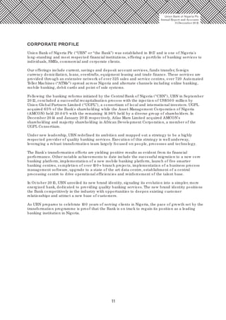 11
Union Bank of Nigeria Plc (“UBN” or “the Bank”) was established in 1917 and is one of Nigeria's
long-standing and most respected financial institutions, offering a portfolio of banking services to
individuals, SMEs, commercial and corporate clients.
Our offerings include current, savings and deposit account services, funds transfer, foreign
currency domiciliation, loans, overdrafts, equipment leasing and trade finance. These services are
provided through an extensive network of over 325 sales and service centres, over 720 Automated
Teller Machines (“ATMs”) spread across Nigeria and alternate channels including online banking,
mobile banking, debit cards and point of sale systems.
Following the banking reforms initiated by the Central Bank of Nigeria (“CBN”), UBN in September
20 12, concluded a successful recapitalisation process with the injection of US$50 0 million by
Union Global Partners Limited (“UGPL”), a consortium of local and international investors. UGPL
acquired 65% of the Bank's shareholding while the Asset Management Corporation of Nigeria
(AMCON) held 20.0 4% with the remaining 14.96% held by a diverse group of shareholders. In
December 20 14 and January 20 15 respectively, Atlas Mara Limited acquired AMCON's
shareholding and majority shareholding in African Development Corporation, a member of the
UGPL Consortium.
Under new leadership, UBN redefined its ambition and mapped out a strategy to be a highly
respected provider of quality banking services. Execution of this strategy is well underway,
leveraging a robust transformation team largely focused on people, processes and technology.
The Bank's transformation efforts are yielding positive results as evident from its financial
performance. Other notable achievements to date include the successful migration to a new core
banking platform, implementation of a new mobile banking platform, launch of five smarter
banking centres, completion of over 10 0 + branch projects, implementation of a business process
management software, upgrade to a state of the art data centre, establishment of a central
processing centre to drive operational efficiencies and reinforcement of the talent base.
In October 20 15, UBN unveiled its new brand identity, signaling its evolution into a simpler, more
energized bank, dedicated to providing quality banking services. The new brand identity positions
the Bank competitively in the industry with opportunities to deepen existing customer
relationships and attract a new base of customers.
As UBN prepares to celebrate 10 0 years of serving clients in Nigeria, the pace of growth set by the
transformation programme is proof that the Bank is on track to regain its position as a leading
banking institution in Nigeria.
CORPORATE PROFILE
Union Bank of Nigeria Plc
Annual Report and Accounts
31December 20 15
 