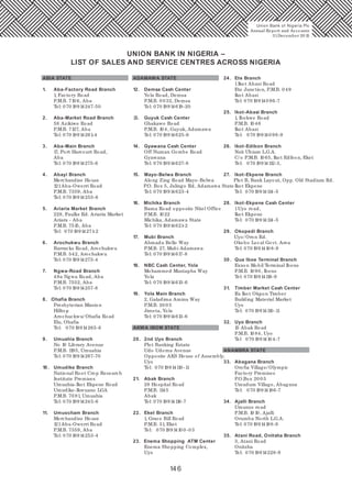 146
Union Bank of Nigeria Plc
Annual Report and Accounts
31December 20 15
UNION BANK IN NIGERIA –
LIST OF SALES AND SERVICE CENTRES ACROSS NIGERIA
ABIA STATE
1. Aba-Factory Road Branch
1, Factory Road
P.M.B. 710 6, Aba
Tel: 070 19914247-50
2. Aba-Market Road Branch
58 Azikiwe Road
P.M.B. 7127, Aba
Tel: 070 19914261-4
3. Aba-Main Branch
17, Port Harcourt Road,
Aba
Tel: 070 19914275-6
4. Abayi Branch
Merchandise House
121Aba-Owerri Road
P.M.B. 7359, Aba
Tel: 070 19914255-6
5. Ariaria Market Branch
228, Faulks Rd. Ariaria Market
Ariara - Aba
P.M.B. 7515, Aba
Tel: 070 19914271-2
6. Arochukwu Branch
Barracks Road, Arochukwu
P.M.B. 542, Arochukwu
Tel: 070 19914273-4
7. Ngwa-Road Branch
49a Ngwa Road, Aba
P.M.B. 7552, Aba
Tel: 070 19914257-8
8. Ohafia Branch
Presbyterian Mission
Hilltop
Arochuckwu/ Ohafia Road
Elu, Ohafia
Tel: 070 19914265-6
9. Umuahia Branch
No 10 Library Avenue
P.M.B. 1195, Umuahia
Tel: 070 19914267-70
10 . Umudike Branch
National Root Crop Research
Institute Premises
Umuahia-Ikot Ekpene Road
Umudike-Ikwuano LGA
P.M.B. 70 81, Umuahia
Tel: 070 19914245-6
11. Umuocham Branch
Merchandise House
121Aba-Owerri Road
P.M.B. 7359, Aba
Tel: 070 19914253-4
ADAMAWA STATE
12. Demsa Cash Center
Yola Road, Demsa
P.M.B. 0 032, Demsa
Tel: 070 19914619-20
13. Guyuk Cash Center
Ghakawo Road
P.M.B. 10 4, Guyuk, Adamawa
Tel: 070 19914625-6
14. Gyawana Cash Center
Off Numan Gombe Road
Gyawana
Tel: 070 19914627-8
15. Mayo-Belwa Branch
Along Zing Road Mayo-Belwa
P.O. Box 5, Jalingo Rd, Adamawa State
Tel: 070 19914623-4
16. Michika Branch
Bama Road opposite Nitel Office
P.M.B. 1022
Michika, Adamawa State
Tel: 070 19914621-2
17. Mubi Branch
Ahmadu Bello Way
P.M.B. 27, Mubi Adamawa
Tel: 070 19914617-8
18. NBC Cash Center, Yola
Mohammed Mustapha Way
Yola
Tel: 070 19914613-6
19. Yola Main Branch
2, Galadima Aminu Way
P.M.B. 20 0 5
Jimeta, Yola
Tel: 070 19914613-6
AKWA IBOM STATE
20 . 2nd Uyo Branch
Plot Banking Estate
Udo Udoma Avenue
Opposite AKS House of Assembly,
Uyo
Tel: 070 19914110 -11
21. Abak Branch
28 Hospital Road
P.M.B. 1145
Abak
Tel: 070 19914116-7
22. Eket Branch
1, Grace Bill Road
P.M.B. 31, Eket
Tel: 070 1991410 0 -03
23. Enema Shopping ATM Center
Enema Shopping Complex,
Uyo
24. Ete Branch
1Ikot Abasi Road
Ete Junction, P.M.B. 0 49
Ikot Abasi
Tel: 070 199140 96-7
25. Ikot-Abasi Branch
1, Ibekwe Road
P.M.B. 10 46
Ikot Abasi
Tel: 070 199140 98-9
26. Ikot-Edibon Branch
Nsit Ubium L.G.A.
C/ o P.M.B. 10 65, Ikot Edibon, Eket
Tel: 070 19914112-3,
27. Ikot-Ekpene Branch
Plot B, Bank Layout, Opp. Old Stadium Rd.
Ikot Ekpene
Tel: 070 19914114-5
28. Ikot-Ekpene Cash Center
1Uyo road,
Ikot Ekpene
Tel: 070 19914114-5
29. Okopedi Branch
Uyo/ Oron Rd.
Okobo Local Govt. Area
Tel: 070 1991410 8-9
30 . Qua Iboe Terminal Branch
Exxon Mobil Terminal Ibeno
P.M.B. 10 90, Ibeno
Tel: 070 19914118-9
31. Timber Market Cash Center
Ifa Ikot Okpon Timber
Building Material Market
Uyo
Tel: 070 19914110 -11
32. Uyo Branch
15 Abak Road
P.M.B. 10 84, Uyo
Tel 070 1991410 4-7
ANAMBRA STATE
33. Abagana Branch
Orofia Village/ Olympic
Factory Premises
P.O.Box 20 0 5
Umudum Village, Abagana
Tel: 070 19914186-7
34. Ajalli Branch
Umunze road
P.M.B. 10 10, Ajalli
Orumba North L.G.A.
Tel: 070 19914188-9
35. Atani Road, Onitsha Branch
3, Atani Road
Onitsha
Tel: 070 19914228-9
 