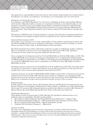 14
Our approach to sustainability is long term and we will continue doing business in a manner that is
beneficial to our clients, our employees, our business, our communities and our environment.
Changes in our Group Structure
In compliance with CBN's Regulation 3 on the Scope of Banking Activities and Ancillary Matters,
which restricts Nigerian banks to operate as commercial, merchant or specialized banks, we are
pleased to say that we have successfully and profitably completed divestment of the following
subsidiaries: Union Capital Markets Limited, Union Assurance Company Limited, UBN Insurance
Brokers Limited, Union Registrars Limited, Union Trustees Limited and Union Homes Savings and
Loans Plc.
Divestment of UBN Property Company Limited is ongoing. Union Pension Custodians Limited has
been liquidated and regulatory approval has been granted by the Corporate Affairs Commission.
Financial Performance in 20 15
The quality of our earnings is one of the critical pillars of Union Bank's transformation efforts and
the Board and Management are committed to delivering consistent growth in earnings to ensure
that we are able to return value to all shareholders in the near future.
The Bank maintained its positive performance trajectory in spite of challenging market conditions.
This is a testament to the success of our transformation efforts and reflects the significant
investments we have made in our people, platforms and processes.
Gross earnings for the Bank increased by 8% from N10 9.8billion in 20 14 to N118.4billion in 20 15. This
includes N3.6billion one-off gain on disposal of subsidiaries as we continued the implementation
of CBN Regulation 3. Profit before tax (“PBT”) for the Bank closed at N18.1billion for 20 15. Excluding
one-off gain of N3.6billion from sale of subsidiaries, core PBT grew from N14.4billion in 20 14 to
N14.6billion in 20 15.
Operating expenses reduced by 2% from N57.2bn in 20 14 to N56.0 bn in 20 15. The downward trend
in expenses is expected to continue and reflects our cost efficiency efforts over the past 18 to 24
months. Our cost-to-income ratio remained at the 20 14 level of 67%.
Customer deposits are up 12% to N569.1billion (N507.4billion in Dec 20 14), compared to 6% growth
achieved year-on-year in 20 14; reflecting increased customer confidence, a re-energised brand
and the success of new products. Loans and advances also increased by 15% to N349billion for the
Bank as we continued our risk-conscious growth in priority sectors of the economy.
Board Changes
In 20 15, Senator Udoma Udo Udoma, Mr. Adekunle Adeosun and Mr. Dickie Ulu resigned from the
Board of Directors. I would like to thank them for their valuable contributions to Union Bank during
their tenure. We welcome Mr. Adekunle Sonola as an Executive Director as well as Mrs. Beatrice A.
Hamza-Bassey, Ms. Arina McDonald and Mr. John Vitalo as Non-Executive Directors.
Awards and Recognition
Union Bank received several awards in 20 15 reflecting the significant enhancements in our
platforms and our capabilities. Notable awards include:
• “Best Bank to Support Nigeria's Small and Medium Scale Enterprises” - Business Day
• “Best Participating Bank in Nigeria” – CBN Agricultural Credit Guarantee Scheme Fund
• “Best Commercial Agriculture Bank” - Nigeria Agriculture Awards
• “Cashless POS Activation Champion” – Mastercard
Outlook for 20 16
We expect the challenging macroeconomic environment to persist in 20 16 with oil prices
remaining depressed. Nevertheless, we expect that as the government executes its economic
priorities - seeking further diversification of the economy and increasing investments in capital
infrastructure - the non-oil sectors should receive a boost, creating significant opportunity for
consumers, industry and investors.
Union Bank of Nigeria Plc
Annual Report and Accounts
31December 20 15
 
