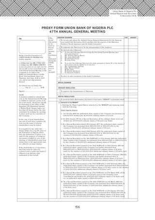 156
PROXY FORM UNION BANK OF NIGERIA PLC
47TH ANNUAL GENERAL MEETING
I/We
1.
2.
To approve the remuneration of Directors.
4. To elect/ re-elect members of the Audit Committee.
To elect/ re-elect Directors.
To receive and adopt the Audited Group Financial Statements for the financial
year ended 31st December, 20 15 together with the reports of the Directors,
Auditors, Board Appraiser and the Audit Committee.
To authorize the Directors to fix the remuneration of the Auditors.
I/ We
desire
this proxy
to be
used in
favour
of/ or
against
the
resolution
as
indicated
alongside
(Strike
out
which-
ever is
not
desired)
ORDINARY BUSINESS FOR AGAINST
SPECIAL BUSINESS
ORDINARY RESOLUTION:
SPECIAL RESOLUTIONS:
To amend the Bank's Memorandum and Articles of Association (“MEMART”) as hereinafter stated:
3.
2.
1.
2a Alteration of the MEMART
i. Deleting the Share Capital History attached to the MEMART and replacing same
with the following:
Share Capital History
1. On 7th July 1969 the authorized share capital of the Company was increased to
£10,0 0 0,0 0 0 divided into 10,0 0 0,0 0 0 ordinary shares of £1each.
2. On 28th January 1971by a Special Resolution, all the ordinary shares were sub-
divided into 20,0 0 0,0 0 0 ordinary shares of N1each (one Naira).
3. By a Special Resolution dated 10 th January 1977 the authorized share capital of
the Company was increased from N20,0 0 0,0 0 0 to N30,0 0 0,0 0 0 by the
creation of 10,0 0 0,0 0 0 additional ordinary shares of N1each.
4. By a Special Resolution dated 23rd January 1978 the authorized share capital of
the Company was increased from N30,0 0 0,0 0 0 to N50,0 0 0,0 0 0 by the
creation of 20,0 0 0,0 0 0 ordinary shares of N1each.
5. By a Special Resolution at the 13th AGM held on 27th January 1982 the authorized
share capital of the Company was increased from N50,0 0 0,0 0 0 to N10 0,0 0 0,0 0 0
by the creation of 50,0 0 0,0 0 0 additional ordinary shares of N1each.
6. By a Special Resolution passed at the 22nd AGM held on 23rd January 1991the
authorized share capital of the Company was further increased from
N10 0,0 0 0,0 0 0 to N20 0,0 0 0,0 0 0 (80 0,0 0 0,0 0 0 ordinary shares of 25 kobo
each) by the creation of 40 0,0 0 0,0 0 0 additional ordinary shares of 25 kobo each.
7. By a Special Resolution passed at the 23rd AGM held on 29th of January, 1992 the
authorized share capital of the Company was further increased from to
N20 0,0 0 0,0 0 0 to N250,0 0 0,0 0 0 (1,0 0 0,0 0 0,0 0 0 ordinary shares of 25 kobo
each) by the creation of 20 0,0 0 0,0 0 0 additional ordinary shares of 25 kobo each.
8. By a Special Resolution passed at the 25th AGM held on 23rd February 1994, the
authorized share capital of the Company was further increased from N250,0 0 0,0 0 0
to N50 0,0 0 0,0 0 0 (2,0 0 0,0 0 0,0 0 0 ordinary shares of 25 kobo each) by the creation
of 1,0 0 0,0 0 0,0 0 0 additional ordinary shares of 25 kobo each.
9. By a Special Resolution passed at the 27th AGM held on 27th March 1996, all the
2,0 0 0,0 0 0,0 0 0 ordinary shares of 25 kobo each of the Company, were
consolidated and divided into 1,0 0 0,0 0 0,0 0 0 Ordinary shares of 50 kobo each
(i.e. an authorized share capital of N50 0,0 0 0,0 0 0 ).
10. By a Special Resolution passed at the 29th AGM held on 4th March, 1998 the
authorized share capital of the Company was increased from N50 0,0 0 0,0 0 0 to
N1,0 0 0,0 0 0,0 0 0 by the creation of 1,0 0 0,0 0 0,0 0 0 additional ordinary shares
of 50 kobo each.
11. By a Special Resolution passed at the 32nd AGM held on 8th August, 20 0 1the
authorised share capital of the Company was increased from N1,0 0 0,0 0 0,0 0 0 to
N3,0 0 0,0 0 0,0 0 0 divided into 6,0 0 0,0 0 0,0 0 0 ordinary shares of 50 kobo each
(by the creation of 4,0 0 0,0 0 0,0 0 0 additional ordinary shares of 50 kobo each).
Union Bank of Nigeria Plc
Annual Report and Accounts
31December 20 15
A. To elect the following Directors being the first Annual General Meeting since
their appointments:
1. Mrs. Beatrice Hamza-Bassey
2. Mrs. Arina McDonald
3. Mr. Adekunle Sonola
4. Mr. John Vitalo
B. To re-elect the following Directors who retire pursuant to Article 90 of the Articles of
Association and are eligible for re-election:
1. Mrs. Oyinkansade Adewale
2. Engr. Mansur Ahmed
3. Mr. Ian Clyne
4. Mr. Ibrahim Kwargana
5. Dr. Adeyemi Osindero
Being a member/ members of
UNION BANK OF NIGERIA PLC
hereby appoint..........................
....................................................................
or failing him/ her MR. CYRIL ODU
or failing him MR. EMEKA EMUWA
as my/our proxy to act and vote for
me/ us and on my/ our behalf at the
47th Annual General Meeting of the
Company to be held in the
Ballroom, Oriental Hotel, 3 Lekki
Road, Victoria Island, Lagos on
Thursday, 2nd June, 20 16 at 11.0 0
a.m. and at any adjournment
thereof.
As witness my/ our hands this
……………. day of ……………………..20 16
Signed…………………………………………….....
NOTE:
A member entitled to attend and
vote at the Annual General Meeting
is entitled to appoint a proxy in its,
his or her stead. All proxies should
be deposited at the office of The
Registrar, GTL Registrars Limited,
2, Burma Road, Apapa, Lagos not
less than 48 hours before the time
scheduled for holding the meeting.
A proxy need not be a member of
the Company.
In the case of joint shareholders,
any one of such may complete the
form but the name of all joint
shareholders must be stated.
It is required by law under the
Stamp Duties Act, Cap F8. Laws of
the Federation of Nigeria, 20 0 4
that any instrument of proxy to be
used for the purpose of voting by
any person entitled to vote at any
meeting of shareholders must bear
stamp duty at the appropriate rate,
not adhesive postage stamps.
If the shareholder is a corporation,
this form must be under its
common seal or under the hand of
officers or an attorney duly
authorized in that behalf.
 