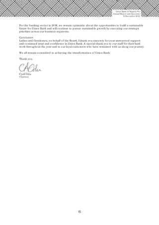 15
Union Bank of Nigeria Plc
Annual Report and Accounts
31December 20 15
For the banking sector in 20 16, we remain optimistic about the opportunities to build a sustainable
future for Union Bank and will continue to pursue sustainable growth by executing our strategic
priorities across our business segments.
Conclusion
Ladies and Gentlemen, on behalf of the Board, I thank you sincerely for your unreserved support
and continued trust and confidence in Union Bank. A special thank you to our staff for their hard
work throughout the year and to our loyal customers who have remained with us along our journey.
We all remain committed to achieving the transformation of Union Bank.
Thank you.
Cyril Odu
Chairman
 