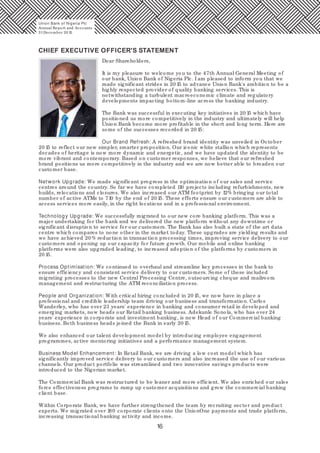 16
CHIEF EXECUTIVE OFFICER'S STATEMENT
Dear Shareholders,
It is my pleasure to welcome you to the 47th Annual General Meeting of
our bank, Union Bank of Nigeria Plc. I am pleased to inform you that we
made significant strides in 20 15 to advance Union Bank's ambition to be a
highly respected provider of quality banking services. This is
notwithstanding a turbulent macroeconomic climate and regulatory
developments impacting bottom-line across the banking industry.
The Bank was successful in executing key initiatives in 20 15 which have
positioned us more competitively in the industry and ultimately will help
Union Bank become more profitable in the short and long term. Here are
some of the successes recorded in 20 15:
Our Brand Refresh: A refreshed brand identity was unveiled in October
20 15 to reflect our new simpler, smarter proposition. Our iconic white stallion which represents
decades of heritage is now more dynamic and energetic, and we have updated the identity to be
more vibrant and contemporary. Based on customer responses, we believe that our refreshed
brand positions us more competitively in the industry and we are now better able to broaden our
customer base.
Network Upgrade: We made significant progress in the optimization of our sales and service
centres around the country. So far we have completed 110 projects including refurbishments, new
builds, relocations and closures. We also increased our ATM footprint by 12% bringing our total
number of active ATMs to 710 by the end of 20 15. These efforts ensure our customers are able to
access services more easily, in the right locations and in a professional environment.
Technology Upgrade: We successfully migrated to our new core banking platform. This was a
major undertaking for the bank and we delivered the new platform without any downtime or
significant disruption to service for our customers. The Bank has also built a state of the art data
centre which compares to none other in the market today. These upgrades are yielding results and
we have achieved 20 % reduction in transaction processing times, improving service delivery to our
customers and opening up our capacity for future growth. Our mobile and online banking
platforms were also upgraded leading, to increased adoption of the platforms by customers in
20 15.
Process Optimisation: We continued to overhaul and streamline key processes in the bank to
ensure efficiency and consistent service delivery to our customers. Some of these included
migrating processes to the new Central Processing Centre, outsourcing cheque and mailroom
management and restructuring the ATM reconciliation process.
People and Organization: With critical hiring concluded in 20 15, we now have in place a
professional and credible leadership team driving our business and transformation. Carlos
Wanderley, who has over 23 years' experience in banking and consumer retail in developed and
emerging markets, now heads our Retail banking business. Adekunle Sonola, who has over 24
years' experience in corporate and investment banking, is now Head of our Commercial banking
business. Both business heads joined the Bank in early 20 15.
We also enhanced our talent development model by introducing employee engagement
programmes, active mentoring initiatives and a performance management system.
Business Model Enhancement: In Retail Bank, we are driving a low cost model which has
significantly improved service delivery to our customers and also increased the use of our various
channels. Our product portfolio was streamlined and two innovative savings products were
introduced to the Nigerian market.
The Commercial Bank was restructured to be leaner and more efficient. We also enriched our sales
force effectiveness programs to ramp up customer acquisitions and grow the commercial banking
client base.
Within Corporate Bank, we have further strengthened the team by recruiting sector and product
experts. We migrated over 180 corporate clients onto the UnionOne payments and trade platform,
increasing transactional banking activity and income.
Union Bank of Nigeria Plc
Annual Report and Accounts
31December 20 15
 