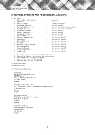 18
A. Directors
1
• Udoma Udo Udoma, CON - Chairman
2
• Cyril Odu - Chairman
• Emeka Emuwa - Chief Executive Officer
3
• Adekunle Adeosun - Executive Director
• Oyinkansade Adewale - Executive Director/ Chief Financial Officer
• Kandolo Kasongo - Executive Director/ Chief Risk Officer
• Ibrahim Kwargana - Executive Director
• Emeka Okonkwo - Executive Director
4
• Adekunle Sonola - Executive Director
• Mansur Ahmed - Non-Executive Director
• Onikepo Akande, CON - Non-Executive Director
• John Botts - Non-Executive Director
• Richard Burrett - Non-Executive Director
• Ian Clyne - Non-Executive Director
5
• Beatrice Hamza-Bassey - Non-Executive Director
• Richard Kramer - Non-Executive Director
5
• Arina McDonald - Non-Executive Director
• Adeyemi Osindero - Non-Executive Director
5
• John Vitalo - Non-Executive Director
1 Resigned as Chairman with effect from 11th November, 20 15
2 Appointed as Chairman with effect from 24th November, 20 15
3 Resigned with effect from 10 th October, 20 15
4 Appointed with effect from 15th July, 20 15
5 Appointed with effect from 21st July, 20 15
Company Secretary
Somuyiwa Sonubi
B. Professional Advisors
Auditors
KPMG Professional Services
KPMG Tower
Bishop Aboyade Cole Street
Victoria Island,
Lagos
Registrar & Transfer Office
GTL Registrars Limited (former Union Registrars Ltd)
2, Burma Road
Apapa
Lagos
Board Appraiser
DCSL Corporate Services Limited
235, Ikorodu Road
Ilupeju
Lagos
Registered Office
Union Bank of Nigeria Plc
Stallion Plaza
36 Marina
Lagos
DIRECTORS, OFFICERS AND PROFESSIONAL ADVISORS
Union Bank of Nigeria Plc
Annual Report and Accounts
31December 20 15
 