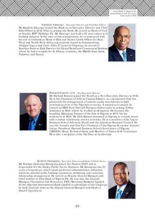 23
Kandolo Kasongo - Executive Director and Chief Risk Officer
Mr. Kandolo Kasongo joined the Bank as an Executive Director and Chief
Risk Officer in 20 13. Prior to joining the Bank, He served as Head of Credit
at Stanbic IBTC Holdings Plc. Mr. Kasongo has built a 30 year career in the
banking industry. In the area of risk management, he commenced with
his role at Citibank as Head of Risk and Senior Credit Officer for East,
West and North/ West Africa successively, based in Johannesburg,
Abidjan/ Lagos and Cairo. After 27 years at Citigroup, he moved to
Barclays Bank as Risk Director for Global Retail and Commercial Banking,
where he had oversight for 14 African countries, the Middle East, India,
Pakistan, and Russia.
Richard Kramer (OFR) - Non-Executive Director
Mr. Richard Kramer joined the Board as a Non-Executive Director in 20 12.
He is the Chairman of African Capital Alliance, an organization that has
pioneered the management of private equity investments in high
potential sectors of the Nigerian economy. A trained accountant, he
earned an MBA from Harvard Business School prior to joining Arthur
Andersen in 1958, where he worked in all regions. He became the
founding Managing Partner of the firm in Nigeria in 1978. On his
retirement in 1994, Mr. Dick Kramer remained in Nigeria to consult, invest
and continue community service activities. He is a member of the Lagos
Business School Advisory Board and the American Business Council. He
was the founder and first Vice Chairman of the Nigeria Economic Summit
Group; President, Harvard Business School Association of Nigeria
(HBSAN); Head, Technical Team and Member of Vision 20 10 Committee.
He is also a recipient of the Zik Prize in Leadership.
Ibrahim Kwargana - Executive Director and Head of Public Sector
Mr. Ibrahim Abubakar Kwargana joined the Bank in 20 0 9 and is
responsible for the Bank's Public Sector Business. Mr. Kwargana has 35
years of experience which spans personnel administration, industrial
relations, internal audit, banking operations, marketing and customer
relationship management. He served as Deputy General Manager and
Chief Auditor at First Bank of Nigeria Plc. He was also the General
Manager, Operations and Resources, FBN (Merchant Bankers) Limited.
At the Nigerian International Bank Limited (a subsidiary of the Citigroup)
he held strategic roles as the Deputy General Manager and Head of
Branch Operations.
Union Bank of Nigeria Plc
Annual Report and Accounts
31December 20 15
 