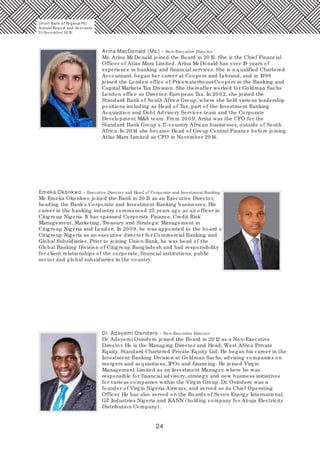 24
Arina MacDonald (Ms.) - Non-Executive Director
Ms. Arina McDonald joined the Board in 20 15. She is the Chief Financial
Officer of Atlas Mara Limited. Arina McDonald has over 19 years of
experience in banking and financial services. She is a qualified Chartered
Accountant, began her career at Coopers and Lybrand, and in 1998
joined the London office of PricewaterhouseCoopers in the Banking and
Capital Markets Tax Division. She thereafter worked for Goldman Sachs'
London office as Director: European Tax. In 20 02, she joined the
Standard Bank of South Africa Group, where she held various leadership
positions including as Head of Tax, part of the Investment Banking
Acquisition and Debt Advisory Services team and the Corporate
Development M&A team. From 20 0 9, Arina was the CFO for the
Standard Bank Group's 17-country African businesses, outside of South
Africa. In 20 14 she became Head of Group Central Finance before joining
Atlas Mara Limited as CFO in November 20 14.
Emeka Okonkwo - Executive Director and Head of Corporate and Investment Banking
Mr. Emeka Okonkwo joined the Bank in 20 13 as an Executive Director,
heading the Bank's Corporate and Investment Banking businesses. His
career in the banking industry commenced 25 years ago as an officer in
Citigroup Nigeria. It has spanned Corporate Finance, Credit Risk
Management, Marketing, Treasury and Strategic Management in
Citigroup Nigeria and London. In 20 0 9, he was appointed to the board of
Citigroup Nigeria as an executive director for Commercial Banking and
Global Subsidiaries. Prior to joining Union Bank, he was head of the
Global Banking Division of Citigroup Bangladesh and had responsibility
for client relationships of the corporate, financial institutions, public
sector and global subsidiaries in the country.
Dr. Adeyemi Osindero - Non-Executive Director
Dr. Adeyemi Osindero joined the Board in 20 12 as a Non-Executive
Director. He is the Managing Director and Head, West Africa Private
Equity, Standard Chartered Private Equity Ltd. He began his career in the
Investment Banking Division at Goldman Sachs, advising companies on
mergers and acquisitions, IPOs and financing. He joined Virgin
Management Limited as an Investment Manager, where he was
responsible for financial advisory, strategy and new business initiatives
for various companies within the Virgin Group. Dr. Osindero was a
founder of Virgin Nigeria Airways, and served as its Chief Operating
Officer. He has also served on the Boards of Seven Energy International,
GZ Industries Nigeria and KANN (holding company for Abuja Electricity
Distribution Company).
Union Bank of Nigeria Plc
Annual Report and Accounts
31December 20 15
 