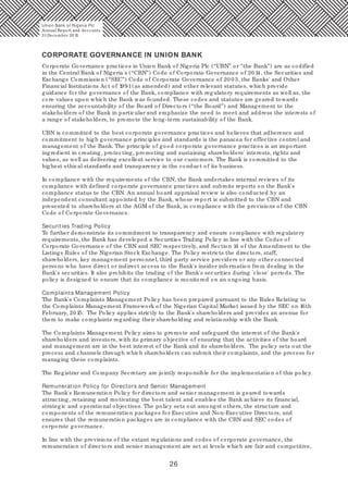 26
Corporate Governance practices in Union Bank of Nigeria Plc (“UBN” or “the Bank”) are as codified
in the Central Bank of Nigeria's (“CBN”) Code of Corporate Governance of 20 14, the Securities and
Exchange Commission (“SEC”) Code of Corporate Governance of 20 03, the Banks' and Other
Financial Institutions Act of 1991(as amended) and other relevant statutes, which provide
guidance for the governance of the Bank, compliance with regulatory requirements as well as, the
core values upon which the Bank was founded. These codes and statutes are geared towards
ensuring the accountability of the Board of Directors (“the Board”) and Management to the
stakeholders of the Bank in particular and emphasize the need to meet and address the interests of
a range of stakeholders, to promote the long-term sustainability of the Bank.
UBN is committed to the best corporate governance practices and believes that adherence and
commitment to high governance principles and standards is the panacea for effective control and
management of the Bank. The principle of good corporate governance practices is an important
ingredient in creating, protecting, promoting and sustaining shareholders' interests, rights and
values, as well as delivering excellent service to our customers. The Bank is committed to the
highest ethical standards and transparency in the conduct of its business.
In compliance with the requirements of the CBN, the Bank undertakes internal reviews of its
compliance with defined corporate governance practices and submits reports on the Bank's
compliance status to the CBN. An annual board appraisal review is also conducted by an
independent consultant appointed by the Bank, whose report is submitted to the CBN and
presented to shareholders at the AGM of the Bank, in compliance with the provisions of the CBN
Code of Corporate Governance.
Securities Trading Policy
To further demonstrate its commitment to transparency and ensure compliance with regulatory
requirements, the Bank has developed a Securities Trading Policy in line with the Codes of
Corporate Governance of the CBN and SEC respectively, and Section 14 of the Amendment to the
Listings Rules of the Nigerian Stock Exchange. The Policy restricts the directors, staff,
shareholders, key management personnel, third party service providers or any other connected
persons who have direct or indirect access to the Bank's insider information from dealing in the
Bank's securities. It also prohibits the trading of the Bank's securities during 'close' periods. The
policy is designed to ensure that its compliance is monitored on an ongoing basis.
Complaints Management Policy
The Bank's Complaints Management Policy has been prepared pursuant to the Rules Relating to
the Complaints Management Framework of the Nigerian Capital Market issued by the SEC on 16th
February, 20 15. The Policy applies strictly to the Bank's shareholders and provides an avenue for
them to make complaints regarding their shareholding and relationship with the Bank.
The Complaints Management Policy aims to promote and safeguard the interest of the Bank's
shareholders and investors, with its primary objective of ensuring that the activities of the board
and management are in the best interest of the Bank and its shareholders. The policy sets out the
process and channels through which shareholders can submit their complaints, and the process for
managing these complaints.
The Registrar and Company Secretary are jointly responsible for the implementation of this policy.
Remuneration Policy for Directors and Senior Management
The Bank's Remuneration Policy for directors and senior management is geared towards
attracting, retaining and motivating the best talent and enables the Bank achieve its financial,
strategic and operational objectives. The policy sets out amongst others, the structure and
components of the remuneration packages for Executive and Non-Executive Directors, and
ensures that the remuneration packages are in compliance with the CBN and SEC codes of
corporate governance.
In line with the provisions of the extant regulations and codes of corporate governance, the
remuneration of directors and senior management are set at levels which are fair and competitive,
CORPORATE GOVERNANCE IN UNION BANK
Union Bank of Nigeria Plc
Annual Report and Accounts
31December 20 15
 