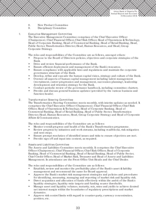 33
8. New Product Committee
9. Disciplinary Committee
1. Executive Management Committee
The Executive Management Committee comprises of the Chief Executive Officer
(Chairperson), Chief Financial Officer, Chief Risk Officer, Head of Operations & Technology,
Head of Corporate Banking, Head of Commercial Banking, Head of Retail Banking, Head,
Public Sector, Transformation Director, Head, Human Resources, and Head, Group
Corporate Strategy.
The roles and responsibilities of the Committee are as follows, amongst others:
• Propose to the Board of Directors policies, objectives and corporate strategies of the
Bank.
• Drive and review financial performance of the Bank.
• Ensure efficient deployment and management of the Bank's resources.
• Ensure compliance with applicable laws and regulations and maintain the corporate
governance structure of the Bank.
• Develop, refine and cascade the human capital vision, strategy and culture of the Bank.
• Oversee all aspects of human capital management including talent management
(recruitment, career progression and management, succession planning), leadership
development and retention strategy for the Bank.
• Conduct periodic review of the governance handbook, including committee charters.
• Provide and discuss general business updates (provided by the various business and
function heads).
2. Transformation Steering Committee
The Transformation Steering Committee meets monthly, with interim updates as needed. It
comprises the Chief Executive Officer (Chairperson), Chief Financial Officer, Chief Risk
Officer, Head of Operations & Technology, Head of Corporate Banking, Head of
Commercial Banking, Head of Retail Banking, Head of Public Sector, Transformation
Director, Head, Human Resources, Head, Group Corporate Strategy and Head of Corporate
Affairs & Communication.
The roles and responsibilities of the Committee are as follows:
• Monitor overall progress and health of the Bank's Transformation programme.
• Review progress by initiatives and work streams, including roadblocks, risk mitigation
and next steps.
• Ensure prompt resolution of identified issues and risks to ensure objectives are met.
• Provide sign off and input into content, as required.
3. Assets and Liabilities Committee
The Assets and Liabilities Committee meets monthly. It comprises the Chief Executive
Officer (Chairperson), Chief Financial Officer, Chief Risk Officer, Head of Corporate
Banking, Head of Commercial Banking, Head of Retail Banking, Head of Public Sector,
Chief Credit Officer, Head of Market Risk, Treasurer and Head of Assets and Liabilities
Management. In attendance are the Front Office Unit Heads and the Chief Dealer.
The roles and responsibilities of the Committee are as follows:
• Establish, review and monitor the profitability plan of the Bank's asset & liability
management and recommend the same for Board approval.
• Approve the Bank's market risk management strategies and policies and procedures
for identifying, measuring, managing and reporting of market risk and liquidity risk.
• Direct acquisition and allocation of funds effectively within the ambit of the Bank's
liquidity strategies, liquidity ratio targets and funding source thresholds.
• Manage asset and liquidity volumes, maturity, mix, rates and yields to achieve desired
net interest margin within the boundaries of regulatory prescriptions and market
dynamics.
• Approve risk control limits with regard to counter-party, currency concentration,
position, etc.
Union Bank of Nigeria Plc
Annual Report and Accounts
31December 20 15
 